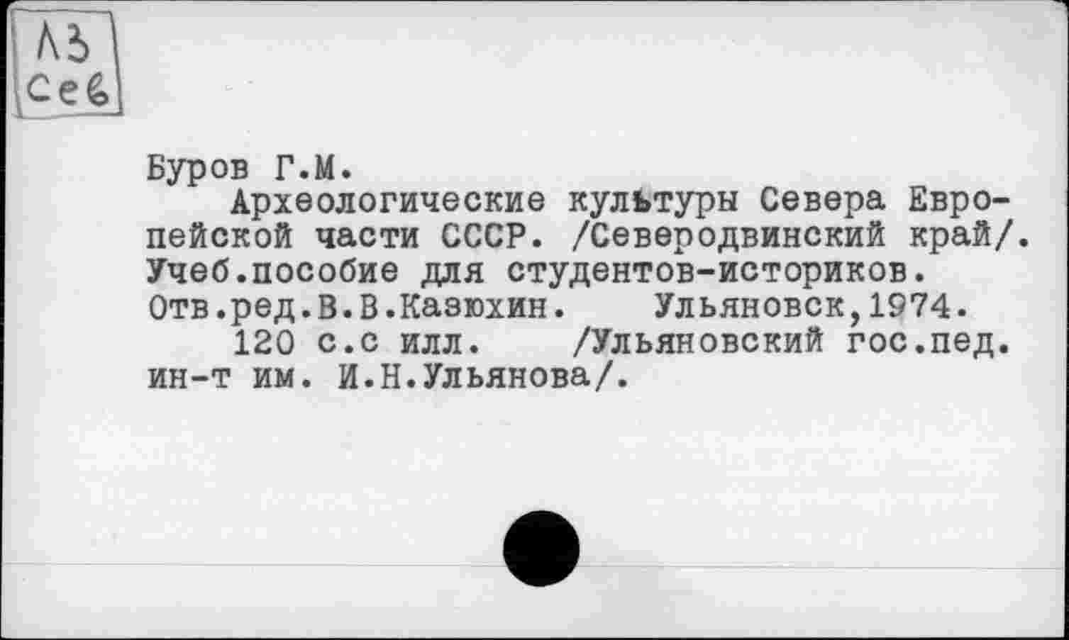 ﻿Буров Г.М.
Археологические культуры Севера Европейской части СССР. /Северодвинский край/. Учеб.пособие для студентов-историков. Отв.ред.В.В.Казюхин. Ульяновск,1974.
120 с.с илл. /Ульяновский гос.пед. ин-т им. И.Н.Ульянова/.